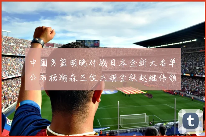 中国男篮明晚对战日本全新大名单公布杨瀚森王俊杰胡金秋赵继伟领衔出战