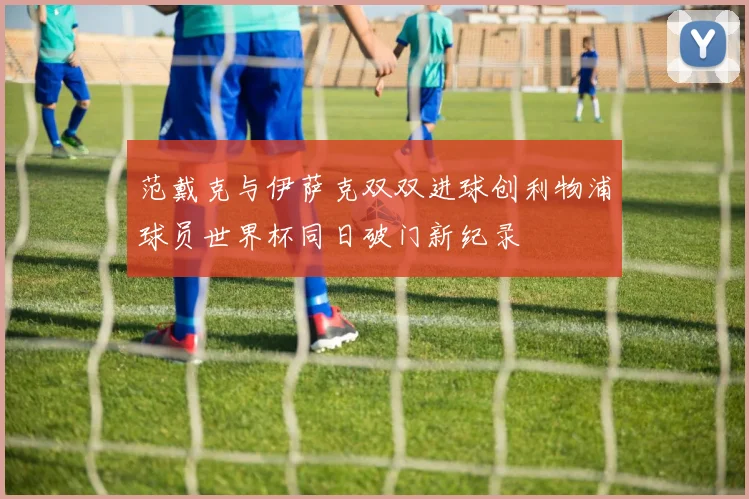 范戴克与伊萨克双双进球创利物浦球员世界杯同日破门新纪录