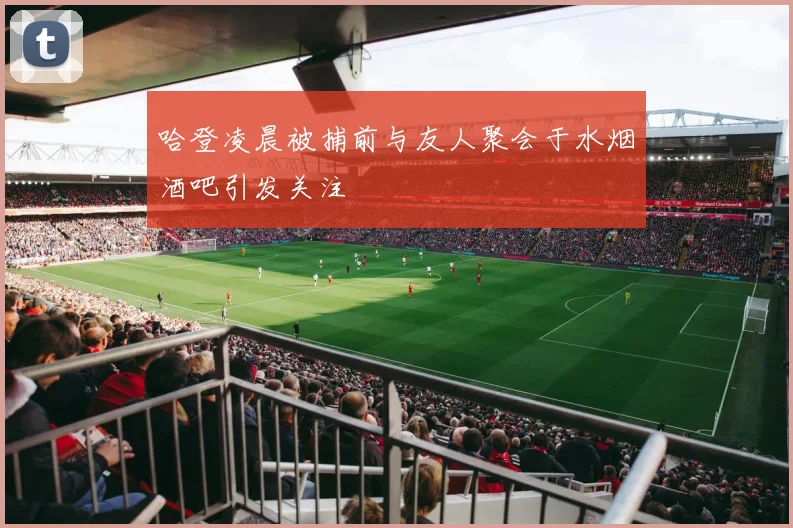 哈登凌晨被捕前与友人聚会于水烟酒吧引发关注