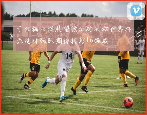 于帕梅卡诺展望德法对决称世界杯无绝对强队期待精彩16强战