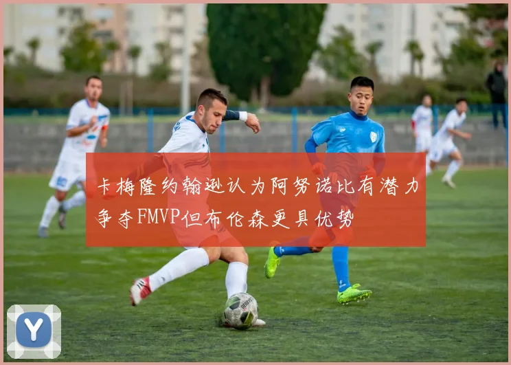 卡梅隆约翰逊认为阿努诺比有潜力争夺FMVP但布伦森更具优势