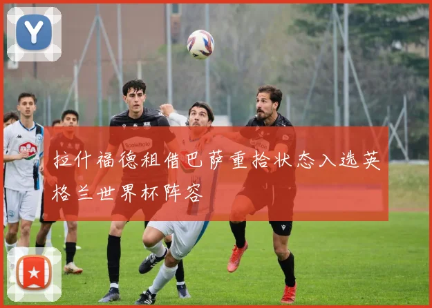 拉什福德租借巴萨重拾状态入选英格兰世界杯阵容