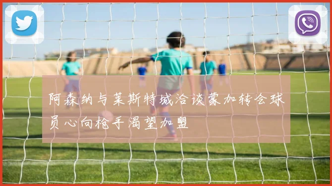 阿森纳与莱斯特城洽谈蒙加转会球员心向枪手渴望加盟