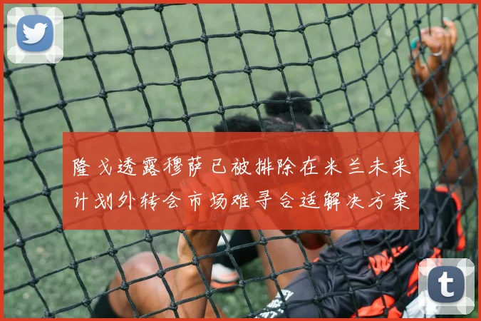 隆戈透露穆萨已被排除在米兰未来计划外转会市场难寻合适解决方案